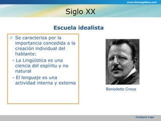 Siglo XXEscuela idealistaSe caracteriza por la importancia concedida a la creación individual del hablante:  - La Lingüística es una ciencia del espíritu y no natural  - El lenguaje es una actividad interna y externawww.themegallery.comCompany LogoBenedetto Croce