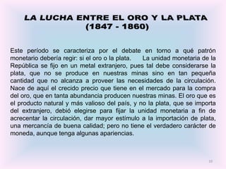 Este período se caracteriza por el debate en torno a qué patrón
monetario debería regir: si el oro o la plata. La unidad monetaria de la
República se fijo en un metal extranjero, pues tal debe considerarse la
plata, que no se produce en nuestras minas sino en tan pequeña
cantidad que no alcanza a proveer las necesidades de la circulación.
Nace de aquí el crecido precio que tiene en el mercado para la compra
del oro, que en tanta abundancia producen nuestras minas. El oro que es
el producto natural y más valioso del país, y no la plata, que se importa
del extranjero, debió elegirse para fijar la unidad monetaria a fin de
acrecentar la circulación, dar mayor estímulo a la importación de plata,
una mercancía de buena calidad; pero no tiene el verdadero carácter de
moneda, aunque tenga algunas apariencias.



                                                                      10
 