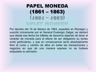PAPEL MONEDA
               (1861 – 1863)


Por decreto del 19 de febrero de 1863, expedido en Rionegro y
suscrito únicamente por el General Eustorgio Salgar, se declaró
que desde esa fecha los billetes de tesorería dejarían de tener el
carácter de moneda para el efecto de ser obligatorio su recibo
entre particulares, y que en consecuencia sería absolutamente
libre el curso y cambio de ellos en todas las transacciones y
negocios en que de una manera expresa no se hubiera
estipulado su admisión.




                                                                     11
 