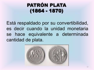 PATRÓN PLATA
          (1864 - 1870)

Está respaldado por su convertibilidad,
es decir cuando la unidad monetaria
se hace equivalente a determinada
cantidad de plata.




                                      12
 