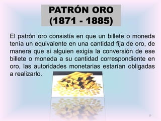 PATRÓN ORO
             (1871 - 1885)
El patrón oro consistía en que un billete o moneda
tenía un equivalente en una cantidad fija de oro, de
manera que si alguien exigía la conversión de ese
billete o moneda a su cantidad correspondiente en
oro, las autoridades monetarias estarían obligadas
a realizarlo.




                                                 13
 