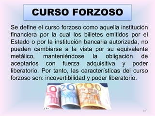 CURSO FORZOSO
Se define el curso forzoso como aquella institución
financiera por la cual los billetes emitidos por el
Estado o por la institución bancaria autorizada, no
pueden cambiarse a la vista por su equivalente
metálico, manteniéndose la obligación de
aceptarlos con fuerza adquisitiva y poder
liberatorio. Por tanto, las características del curso
forzoso son: incovertibilidad y poder liberatorio.




                                                   14
 