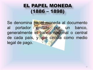 EL PAPEL MONEDA
           (1886 – 1898)

Se denomina papel moneda al documento
al portador emitido por un banco,
generalmente el banco nacional o central
de cada país, y que circula como medio
legal de pago.




                                       15
 