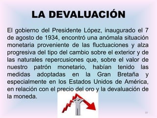 LA DEVALUACIÓN
El gobierno del Presidente López, inaugurado el 7
de agosto de 1934, encontró una anómala situación
monetaria proveniente de las fluctuaciones y alza
progresiva del tipo del cambio sobre el exterior y de
las naturales repercusiones que, sobre el valor de
nuestro patrón monetario, habían tenido las
medidas adoptadas en la Gran Bretaña y
especialmente en los Estados Unidos de América,
en relación con el precio del oro y la devaluación de
la moneda.

                                                   19
 