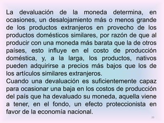 La devaluación de la moneda determina, en
ocasiones, un desalojamiento más o menos grande
de los productos extranjeros en provecho de los
productos domésticos similares, por razón de que al
producir con una moneda más barata que la de otros
países, esto influye en el costo de producción
doméstica, y, a la larga, los productos, nativos
pueden adquirirse a precios más bajos que los de
los artículos similares extranjeros.
Cuando una devaluación es suficientemente capaz
para ocasionar una baja en los costos de producción
del país que ha devaluado su moneda, aquella viene
a tener, en el fondo, un efecto proteccionista en
favor de la economía nacional.
                                                 20
 