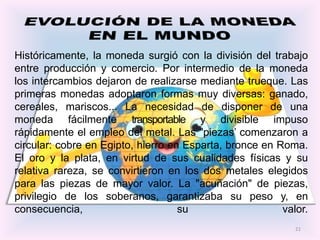 Históricamente, la moneda surgió con la división del trabajo
entre producción y comercio. Por intermedio de la moneda
los intercambios dejaron de realizarse mediante trueque. Las
primeras monedas adoptaron formas muy diversas: ganado,
cereales, mariscos... La necesidad de disponer de una
moneda fácilmente transportable y divisible impuso
rápidamente el empleo del metal. Las "piezas’ comenzaron a
circular: cobre en Egipto, hierro en Esparta, bronce en Roma.
El oro y la plata, en virtud de sus cualidades físicas y su
relativa rareza, se convirtieron en los dos metales elegidos
para las piezas de mayor valor. La "acuñación" de piezas,
privilegio de los soberanos, garantizaba su peso y, en
consecuencia,                       su                   valor.
                                                            21
 