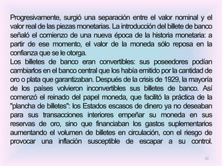 Progresivamente, surgió una separación entre el valor nominal y el
valor real de las piezas monetarias. La introducción del billete de banco
señaló el comienzo de una nueva época de la historia monetaria: a
partir de ese momento, el valor de la moneda sólo reposa en la
confianza que se le otorga.
Los billetes de banco eran convertibles: sus poseedores podían
cambiarlos en el banco central que los había emitido por la cantidad de
oro o plata que garantizaban. Después de la crisis de 1929, la mayoría
de los países volvieron inconvertibles sus billetes de banco. Así
comenzó el reinado del papel moneda, que facilitó la práctica de la
"plancha de billetes": los Estados escasos de dinero ya no deseaban
para sus transacciones interiores empeñar su moneda en sus
reservas de oro, sino que financiaban los gastos suplementarios
aumentando el volumen de billetes en circulación, con el riesgo de
provocar una inflación susceptible de escapar a su control.

                                                                      22
 
