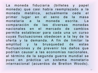 La moneda fiduciaria (billetes y papel
moneda) que casi había reemplazado a la
moneda metálica, actualmente cede el
primer lugar en el seno de la masa
monetaria    a   la   moneda    escrita.    La
comparación    de   las  diversas   monedas
nacionales en el mercado de cambios
permite establecer para cada una un curso
cuyas fluctuaciones obedecen a la ley de la
oferta y la demanda. A fin de limitar la
amplitud   y   la   brusquedad    de     estas
fluctuaciones y de prevenir los daños que
podrían causar a las economías nacionales,
al término de la segunda guerra mundial se
puso en práctica un sistema monetario
internacional (acuerdos de Bretton Woods).
                                                 23
 