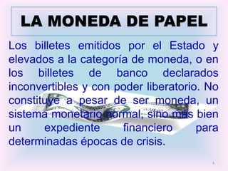 LA MONEDA DE PAPEL
Los billetes emitidos por el Estado y
elevados a la categoría de moneda, o en
los billetes de banco declarados
inconvertibles y con poder liberatorio. No
constituye a pesar de ser moneda, un
sistema monetario normal, sino más bien
un     expediente     financiero      para
determinadas épocas de crisis.
                                        4
 