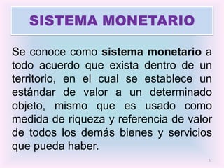 SISTEMA MONETARIO

Se conoce como sistema monetario a
todo acuerdo que exista dentro de un
territorio, en el cual se establece un
estándar de valor a un determinado
objeto, mismo que es usado como
medida de riqueza y referencia de valor
de todos los demás bienes y servicios
que pueda haber.
                                      5
 