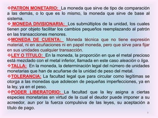 PATRON MONETARIO: La moneda que sirve de tipo de comparación
a las demás, o lo que es lo mismo, la moneda que sirve de base al
sistema.
 MONEDA DIVISIONARIA: Los submúltiplos de la unidad, los cuales
tienen por objeto facilitar los cambios pequeños reemplazando al patrón
en las transacciones menores.
MONEDA DE CUENTA: Moneda técnica que no tiene expresión
material, ni en acuñaciones ni en papel moneda, pero que sirve para fijar
en sus unidades cualquier transacción.
LEY O TÍTULO: En la moneda, la proporción en que el metal precioso
está mezclado con el metal inferior, llamada en este caso aleación o liga.
TALLA: En la moneda, la determinación legal del número de unidades
monetarias que han de acuñarse de la unidad de peso del metal.
TOLERANCIA: La facultad legal que para circular como legítimas se
otorga a las monedas que adolecen de pequeñas imperfecciones, ya en
la ley, ya en el peso.
PODER LIBERATORIO: La facultad que la ley asigna a ciertas
especies monetarias en virtud de la cual el deudor puede imponer a su
acreedor, aun por la fuerza compulsiva de las leyes, su aceptación a
título de pago.
                                                                        6
 