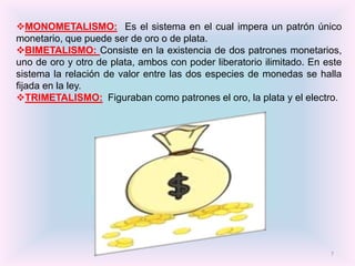 MONOMETALISMO: Es el sistema en el cual impera un patrón único
monetario, que puede ser de oro o de plata.
BIMETALISMO: Consiste en la existencia de dos patrones monetarios,
uno de oro y otro de plata, ambos con poder liberatorio ilimitado. En este
sistema la relación de valor entre las dos especies de monedas se halla
fijada en la ley.
TRIMETALISMO: Figuraban como patrones el oro, la plata y el electro.




                                                                       7
 