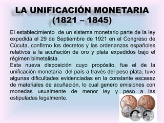 LA UNIFICACIÓN MONETARIA
         (1821 – 1845)
El establecimiento de un sistema monetario parte de la ley
expedida el 29 de Septiembre de 1921 en el Congreso de
Cúcuta, confirmo los decretos y las ordenanzas españoles
relativos a la acuñación de oro y plata expedidos bajo el
régimen bimetalista.
Esta nueva disposición cuyo propósito, fue el de la
unificación monetaria del país a través del peso plata, tuvo
algunas dificultades evidenciadas en la constante escasez
de materiales de acuñación, lo cual genero emisiones con
monedas usualmente de menor ley y peso a las
estipuladas legalmente.


                                                          8
 