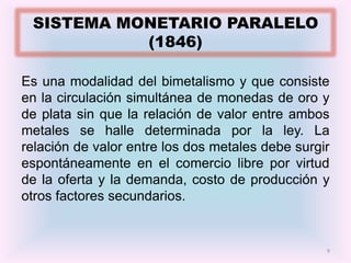 SISTEMA MONETARIO PARALELO
           (1846)

Es una modalidad del bimetalismo y que consiste
en la circulación simultánea de monedas de oro y
de plata sin que la relación de valor entre ambos
metales se halle determinada por la ley. La
relación de valor entre los dos metales debe surgir
espontáneamente en el comercio libre por virtud
de la oferta y la demanda, costo de producción y
otros factores secundarios.


                                                  9
 