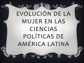 EVOLUCIÓN DE LA
MUJER EN LAS
CIENCIAS
POLÍTICAS DE
AMÉRICA LATINA

 