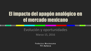El impacto del apagón analógico en
el mercado mexicano
Evolución y oportunidades
Marzo 15, 2016
 