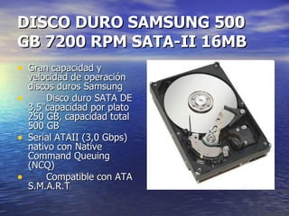 DISCO DURO SAMSUNG 500 GB 7200 RPM SATA-II 16MB Gran capacidad y velocidad de operación discos duros Samsung Disco duro SATA DE 3,5"capacidad por plato 250 GB, capacidad total 500 GB Serial ATAII (3,0 Gbps) nativo con Native Command Queuing (NCQ) Compatible con ATA S.M.A.R.T  