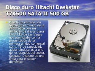 Disco duro Hitachi Deskstar T7K500 SATA II 500 GB Hitachi ha entrado con fuerza en el mundo de la informática con sus unidades de discos duros. En el CES de Las Vegas nos asombraba con la presentación de la primera unidad comercial con 1 TB de capacidad, adelantándose así a uno de los grandes del sector, Seagate. Dispone de una línea para el sector doméstico  