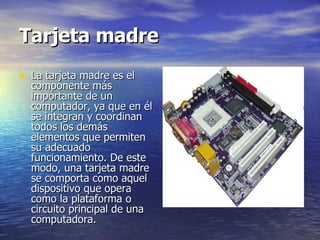 Tarjeta madre La tarjeta madre es el componente más importante de un computador, ya que en él se integran y coordinan todos los demás elementos que permiten su adecuado funcionamiento. De este modo, una tarjeta madre se comporta como aquel dispositivo que opera como la plataforma o circuito principal de una computadora. 