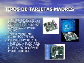 TIPOS DE TARJETAS MADRES MB INTEL D945GC A / V / R INCLUYE PROCESADOR ATOM 1.6GHZ 512K Intel BOXD945GCLF Precio - cod. 46 Tarjeta madre Intel dg31pr SOC 775 caja MB INTEL DP43TF ATX 1333MHZ A / R DDR2 800 / 667 PCIEX16 C2Q / C2D LGA775 Intel BOXDP43TF Precio - cod. 465 