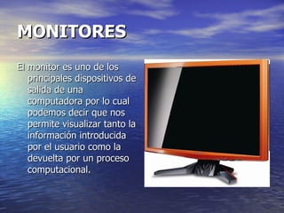 MONITORES   El monitor es uno de los principales dispositivos de salida de una computadora por lo cual podemos decir que nos permite visualizar tanto la información introducida por el usuario como la devuelta por un proceso computacional. 
