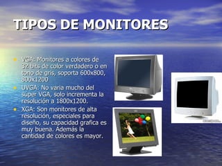 TIPOS DE MONITORES VGA: Monitores a colores de 32 bits de color verdadero o en tono de gris, soporta 600x800, 800x1200 UVGA: No varia mucho del súper VGA, solo incrementa la resolución a 1800x1200. XGA: Son monitores de alta resolución, especiales para diseño, su capacidad grafica es muy buena. Además la cantidad de colores es mayor. 