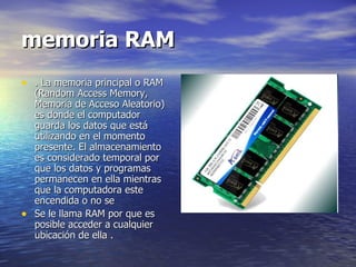 memoria RAM . La memoria principal o RAM (Random Access Memory, Memoria de Acceso Aleatorio) es donde el computador guarda los datos que está utilizando en el momento presente. El almacenamiento es considerado temporal por que los datos y programas permanecen en ella mientras que la computadora este encendida o no se Se le llama RAM por que es posible acceder a cualquier ubicación de ella . 