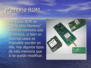 Memoria ROM Las siglas ROM de “Read Only Memory” significa memoria solo de lectura, si bien en muchos casos es imposible escribir en ella, hay algunos tipos de esta memoria que sí se puede modificar. 