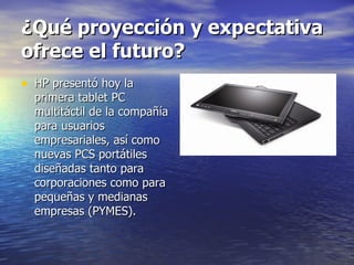 ¿Qué proyección y expectativa ofrece el futuro? HP presentó hoy la primera tablet PC multitáctil de la compañía para usuarios empresariales, así como nuevas PCS portátiles diseñadas tanto para corporaciones como para pequeñas y medianas empresas (PYMES). 