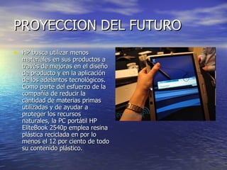 PROYECCION DEL FUTURO  HP busca utilizar menos materiales en sus productos a través de mejoras en el diseño de producto y en la aplicación de los adelantos tecnológicos. Como parte del esfuerzo de la compañía de reducir la cantidad de materias primas utilizadas y de ayudar a proteger los recursos naturales, la PC portátil HP EliteBook 2540p emplea resina plástica reciclada en por lo menos el 12 por ciento de todo su contenido plástico. 