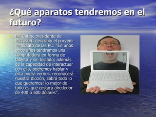 ¿Qué aparatos tendremos en el futuro? Bill Gates, presidente de Microsoft, describió el porvenir inmediato de las PC: “En unos cinco años tendremos una computadora en forma de tableta y sin teclado; además de la capacidad de interactuar con ella, podremos hablar y ésta podrá vernos, reconocerá nuestra dicción, sabrá todo lo que queremos; lo mejor de todo es que costará alrededor de 400 o 500 dólares”. 