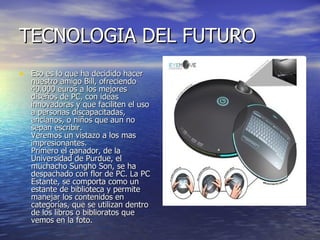 TECNOLOGIA DEL FUTURO  Eso es lo que ha decidido hacer nuestro amigo Bill, ofreciendo 40.000 euros a los mejores diseños de PC, con ideas innovadoras y que faciliten el uso a personas discapacitadas, ancianos, o niños que aun no sepan escribir. Veremos un vistazo a los mas impresionantes. Primero el ganador, de la Universidad de Purdue, el muchacho Sungho Son, se ha despachado con flor de PC. La PC Estante, se comporta como un estante de biblioteca y permite manejar los contenidos en categorías, que se utilizan dentro de los libros o biblioratos que vemos en la foto.  
