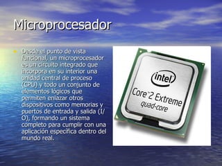 Microprocesador Desde el punto de vista funcional, un microprocesador es un circuito integrado que incorpora en su interior una unidad central de proceso (CPU) y todo un conjunto de elementos lógicos que permiten enlazar otros dispositivos como memorias y puertos de entrada y salida (I/O), formando un sistema completo para cumplir con una aplicación específica dentro del mundo real.   