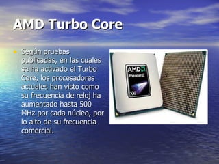 AMD Turbo Core   Según pruebas publicadas, en las cuales se ha activado el Turbo Core, los procesadores actuales han visto como su frecuencia de reloj ha aumentado hasta 500 MHz por cada núcleo, por lo alto de su frecuencia comercial. 