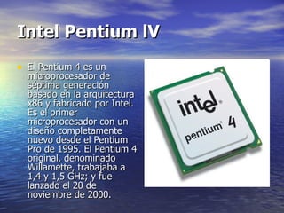 Intel Pentium lV El Pentium 4 es un microprocesador de séptima generación basado en la arquitectura x86 y fabricado por Intel. Es el primer microprocesador con un diseño completamente nuevo desde el Pentium Pro de 1995. El Pentium 4 original, denominado Willamette, trabajaba a 1,4 y 1,5 GHz; y fue lanzado el 20 de noviembre de 2000.  