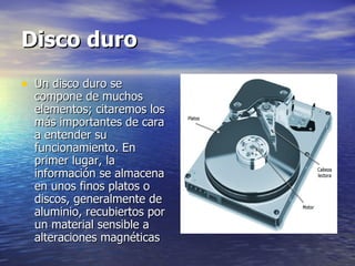 Disco duro Un disco duro se compone de muchos elementos; citaremos los más importantes de cara a entender su funcionamiento. En primer lugar, la información se almacena en unos finos platos o discos, generalmente de  aluminio, recubiertos por un material sensible a alteraciones magnéticas  