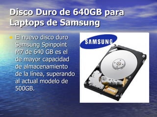 Disco Duro de 640GB para Laptops de Samsung   El nuevo disco duro Samsung Spinpoint M7 de 640 GB es el de mayor capacidad de almacenamiento de la línea, superando al actual modelo de 500GB. 