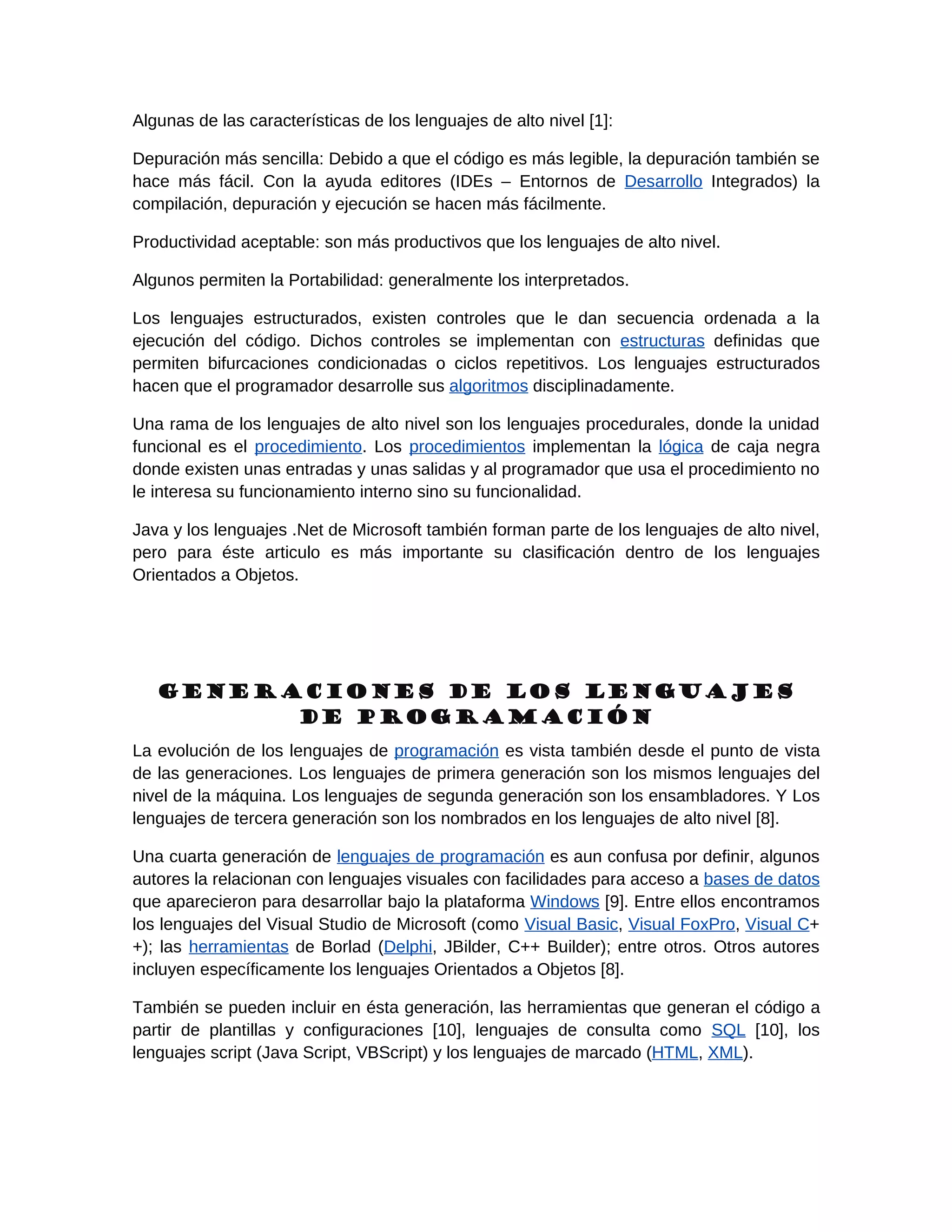 Algunas de las características de los lenguajes de alto nivel [1]:

Depuración más sencilla: Debido a que el código es más legible, la depuración también se
hace más fácil. Con la ayuda editores (IDEs – Entornos de Desarrollo Integrados) la
compilación, depuración y ejecución se hacen más fácilmente.

Productividad aceptable: son más productivos que los lenguajes de alto nivel.

Algunos permiten la Portabilidad: generalmente los interpretados.

Los lenguajes estructurados, existen controles que le dan secuencia ordenada a la
ejecución del código. Dichos controles se implementan con estructuras definidas que
permiten bifurcaciones condicionadas o ciclos repetitivos. Los lenguajes estructurados
hacen que el programador desarrolle sus algoritmos disciplinadamente.

Una rama de los lenguajes de alto nivel son los lenguajes procedurales, donde la unidad
funcional es el procedimiento. Los procedimientos implementan la lógica de caja negra
donde existen unas entradas y unas salidas y al programador que usa el procedimiento no
le interesa su funcionamiento interno sino su funcionalidad.

Java y los lenguajes .Net de Microsoft también forman parte de los lenguajes de alto nivel,
pero para éste articulo es más importante su clasificación dentro de los lenguajes
Orientados a Objetos.




   Generaciones de los lenguajes
         de programación
La evolución de los lenguajes de programación es vista también desde el punto de vista
de las generaciones. Los lenguajes de primera generación son los mismos lenguajes del
nivel de la máquina. Los lenguajes de segunda generación son los ensambladores. Y Los
lenguajes de tercera generación son los nombrados en los lenguajes de alto nivel [8].

Una cuarta generación de lenguajes de programación es aun confusa por definir, algunos
autores la relacionan con lenguajes visuales con facilidades para acceso a bases de datos
que aparecieron para desarrollar bajo la plataforma Windows [9]. Entre ellos encontramos
los lenguajes del Visual Studio de Microsoft (como Visual Basic, Visual FoxPro, Visual C+
+); las herramientas de Borlad (Delphi, JBilder, C++ Builder); entre otros. Otros autores
incluyen específicamente los lenguajes Orientados a Objetos [8].

También se pueden incluir en ésta generación, las herramientas que generan el código a
partir de plantillas y configuraciones [10], lenguajes de consulta como SQL [10], los
lenguajes script (Java Script, VBScript) y los lenguajes de marcado (HTML, XML).
 
