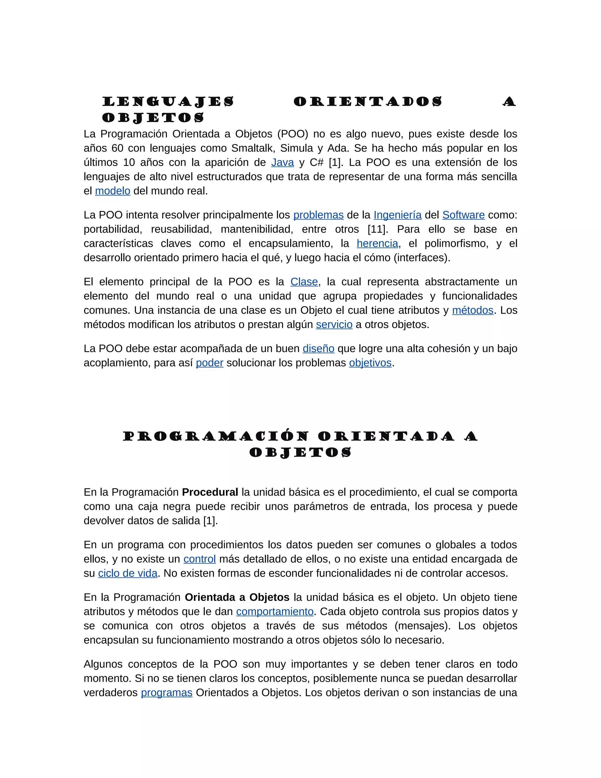 Lenguajes                               Orientados                                 a
   Objetos
La Programación Orientada a Objetos (POO) no es algo nuevo, pues existe desde los
años 60 con lenguajes como Smaltalk, Simula y Ada. Se ha hecho más popular en los
últimos 10 años con la aparición de Java y C# [1]. La POO es una extensión de los
lenguajes de alto nivel estructurados que trata de representar de una forma más sencilla
el modelo del mundo real.

La POO intenta resolver principalmente los problemas de la Ingeniería del Software como:
portabilidad, reusabilidad, mantenibilidad, entre otros [11]. Para ello se base en
características claves como el encapsulamiento, la herencia, el polimorfismo, y el
desarrollo orientado primero hacia el qué, y luego hacia el cómo (interfaces).

El elemento principal de la POO es la Clase, la cual representa abstractamente un
elemento del mundo real o una unidad que agrupa propiedades y funcionalidades
comunes. Una instancia de una clase es un Objeto el cual tiene atributos y métodos. Los
métodos modifican los atributos o prestan algún servicio a otros objetos.

La POO debe estar acompañada de un buen diseño que logre una alta cohesión y un bajo
acoplamiento, para así poder solucionar los problemas objetivos.




       Programación Orientada a
               Objetos


En la Programación Procedural la unidad básica es el procedimiento, el cual se comporta
como una caja negra puede recibir unos parámetros de entrada, los procesa y puede
devolver datos de salida [1].

En un programa con procedimientos los datos pueden ser comunes o globales a todos
ellos, y no existe un control más detallado de ellos, o no existe una entidad encargada de
su ciclo de vida. No existen formas de esconder funcionalidades ni de controlar accesos.

En la Programación Orientada a Objetos la unidad básica es el objeto. Un objeto tiene
atributos y métodos que le dan comportamiento. Cada objeto controla sus propios datos y
se comunica con otros objetos a través de sus métodos (mensajes). Los objetos
encapsulan su funcionamiento mostrando a otros objetos sólo lo necesario.

Algunos conceptos de la POO son muy importantes y se deben tener claros en todo
momento. Si no se tienen claros los conceptos, posiblemente nunca se puedan desarrollar
verdaderos programas Orientados a Objetos. Los objetos derivan o son instancias de una
 