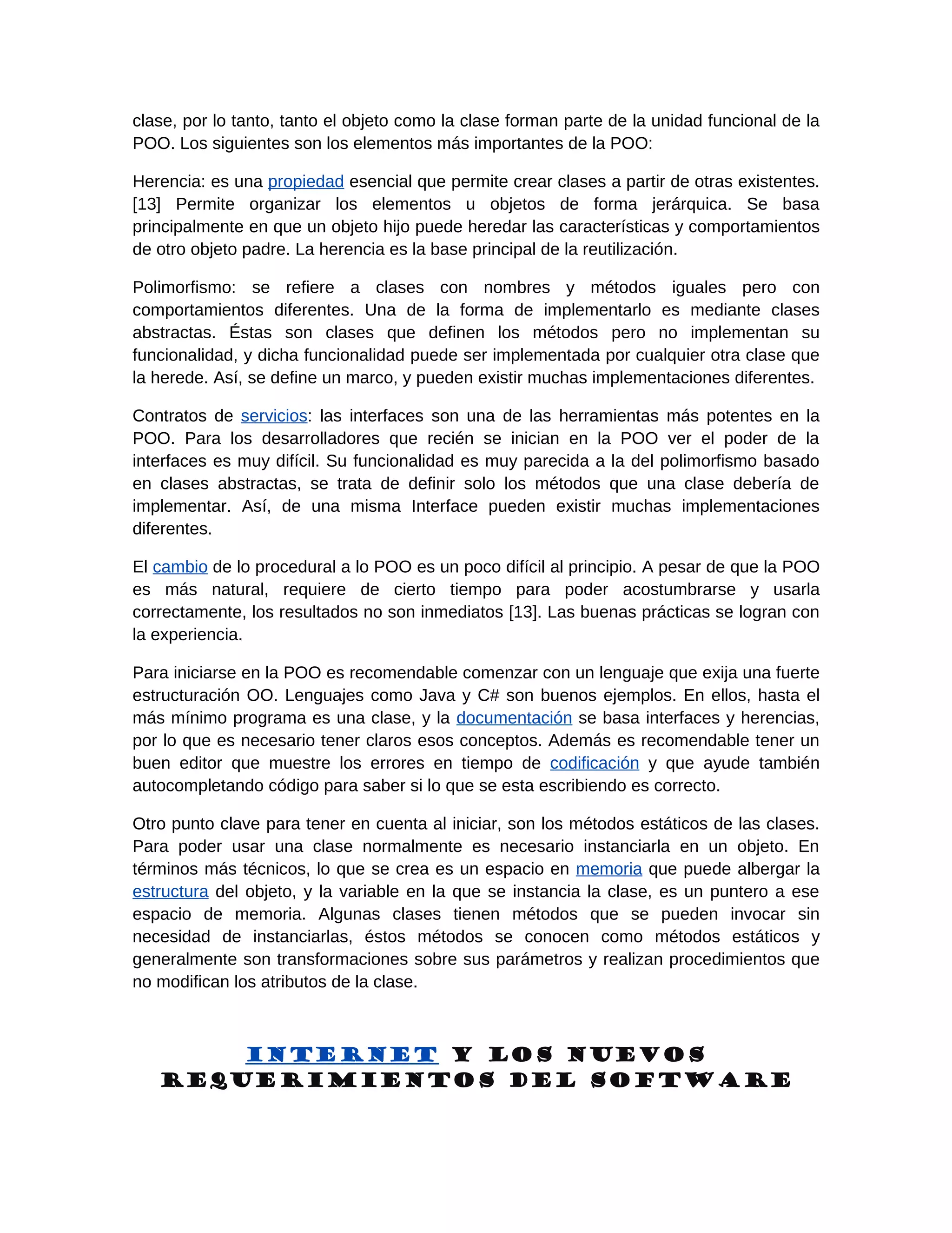 clase, por lo tanto, tanto el objeto como la clase forman parte de la unidad funcional de la
POO. Los siguientes son los elementos más importantes de la POO:

Herencia: es una propiedad esencial que permite crear clases a partir de otras existentes.
[13] Permite organizar los elementos u objetos de forma jerárquica. Se basa
principalmente en que un objeto hijo puede heredar las características y comportamientos
de otro objeto padre. La herencia es la base principal de la reutilización.

Polimorfismo: se refiere a clases con nombres y métodos iguales pero con
comportamientos diferentes. Una de la forma de implementarlo es mediante clases
abstractas. Éstas son clases que definen los métodos pero no implementan su
funcionalidad, y dicha funcionalidad puede ser implementada por cualquier otra clase que
la herede. Así, se define un marco, y pueden existir muchas implementaciones diferentes.

Contratos de servicios: las interfaces son una de las herramientas más potentes en la
POO. Para los desarrolladores que recién se inician en la POO ver el poder de la
interfaces es muy difícil. Su funcionalidad es muy parecida a la del polimorfismo basado
en clases abstractas, se trata de definir solo los métodos que una clase debería de
implementar. Así, de una misma Interface pueden existir muchas implementaciones
diferentes.

El cambio de lo procedural a lo POO es un poco difícil al principio. A pesar de que la POO
es más natural, requiere de cierto tiempo para poder acostumbrarse y usarla
correctamente, los resultados no son inmediatos [13]. Las buenas prácticas se logran con
la experiencia.

Para iniciarse en la POO es recomendable comenzar con un lenguaje que exija una fuerte
estructuración OO. Lenguajes como Java y C# son buenos ejemplos. En ellos, hasta el
más mínimo programa es una clase, y la documentación se basa interfaces y herencias,
por lo que es necesario tener claros esos conceptos. Además es recomendable tener un
buen editor que muestre los errores en tiempo de codificación y que ayude también
autocompletando código para saber si lo que se esta escribiendo es correcto.

Otro punto clave para tener en cuenta al iniciar, son los métodos estáticos de las clases.
Para poder usar una clase normalmente es necesario instanciarla en un objeto. En
términos más técnicos, lo que se crea es un espacio en memoria que puede albergar la
estructura del objeto, y la variable en la que se instancia la clase, es un puntero a ese
espacio de memoria. Algunas clases tienen métodos que se pueden invocar sin
necesidad de instanciarlas, éstos métodos se conocen como métodos estáticos y
generalmente son transformaciones sobre sus parámetros y realizan procedimientos que
no modifican los atributos de la clase.



       Internet y los nuevos
   requerimientos del software
 