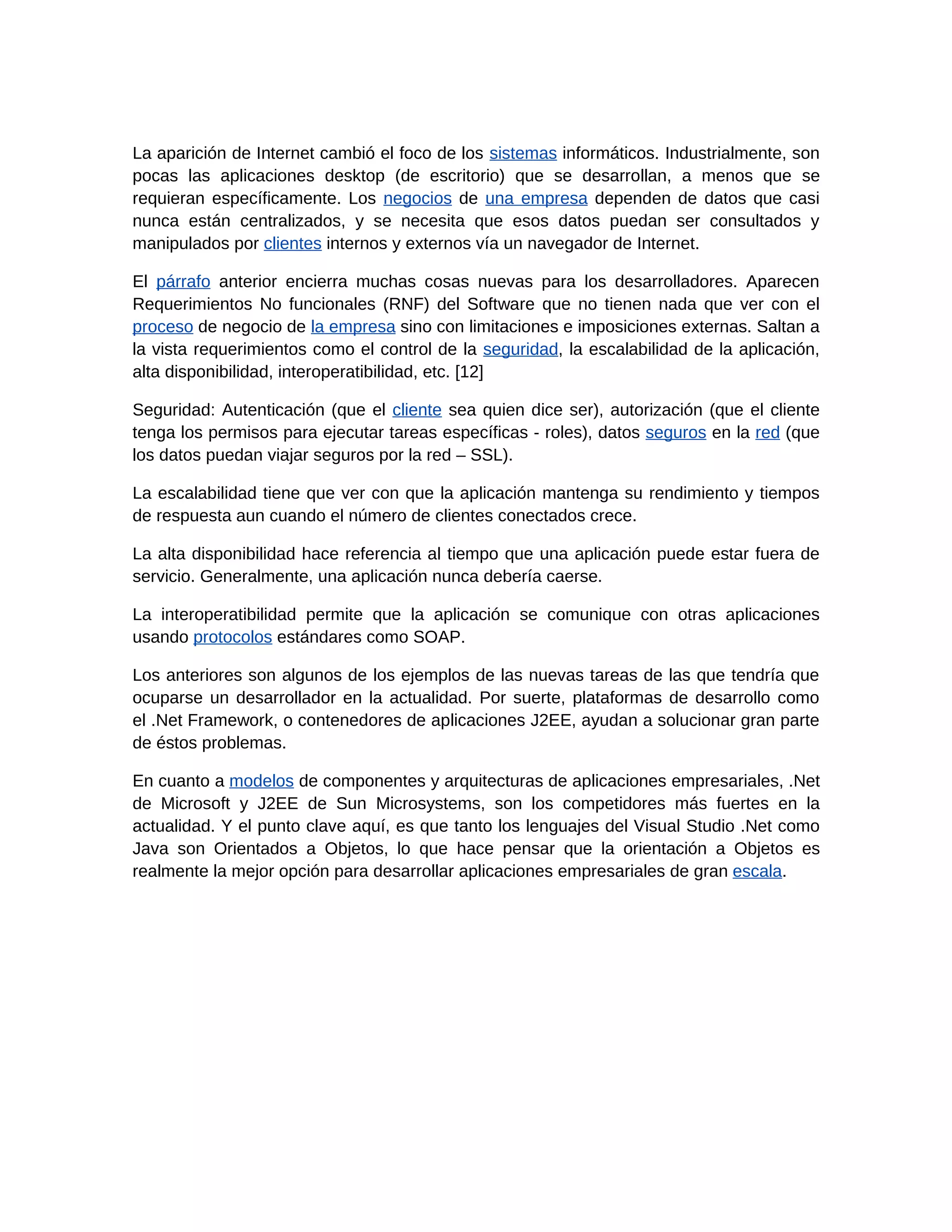 La aparición de Internet cambió el foco de los sistemas informáticos. Industrialmente, son
pocas las aplicaciones desktop (de escritorio) que se desarrollan, a menos que se
requieran específicamente. Los negocios de una empresa dependen de datos que casi
nunca están centralizados, y se necesita que esos datos puedan ser consultados y
manipulados por clientes internos y externos vía un navegador de Internet.

El párrafo anterior encierra muchas cosas nuevas para los desarrolladores. Aparecen
Requerimientos No funcionales (RNF) del Software que no tienen nada que ver con el
proceso de negocio de la empresa sino con limitaciones e imposiciones externas. Saltan a
la vista requerimientos como el control de la seguridad, la escalabilidad de la aplicación,
alta disponibilidad, interoperatibilidad, etc. [12]

Seguridad: Autenticación (que el cliente sea quien dice ser), autorización (que el cliente
tenga los permisos para ejecutar tareas específicas - roles), datos seguros en la red (que
los datos puedan viajar seguros por la red – SSL).

La escalabilidad tiene que ver con que la aplicación mantenga su rendimiento y tiempos
de respuesta aun cuando el número de clientes conectados crece.

La alta disponibilidad hace referencia al tiempo que una aplicación puede estar fuera de
servicio. Generalmente, una aplicación nunca debería caerse.

La interoperatibilidad permite que la aplicación se comunique con otras aplicaciones
usando protocolos estándares como SOAP.

Los anteriores son algunos de los ejemplos de las nuevas tareas de las que tendría que
ocuparse un desarrollador en la actualidad. Por suerte, plataformas de desarrollo como
el .Net Framework, o contenedores de aplicaciones J2EE, ayudan a solucionar gran parte
de éstos problemas.

En cuanto a modelos de componentes y arquitecturas de aplicaciones empresariales, .Net
de Microsoft y J2EE de Sun Microsystems, son los competidores más fuertes en la
actualidad. Y el punto clave aquí, es que tanto los lenguajes del Visual Studio .Net como
Java son Orientados a Objetos, lo que hace pensar que la orientación a Objetos es
realmente la mejor opción para desarrollar aplicaciones empresariales de gran escala.
 