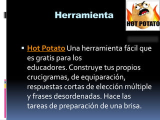 Herramienta
 Hot Potato Una herramienta fácil que
es gratis para los
educadores. Construye tus propios
crucigramas, de equiparación,
respuestas cortas de elección múltiple
y frases desordenadas. Hace las
tareas de preparación de una brisa.
 