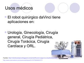 Usos médicos
      El robot quirúrgico daVinci tiene
       aplicaciones en:

      Urología, Ginecología, Cirugía
       general, Cirugía Pediátrica,
       Cirugía Torácica, Cirugía
       Cardíaca y ORL.

Fuentes: http://roboticautopica.blogspot.com/p/clasificacion-segun-su-arquitectura.html
http://www.sciencedirect.com/science/article/pii/S1010794004001071
 