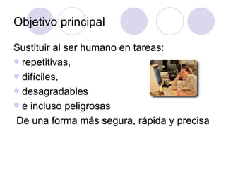 Objetivo principal

Sustituir al ser humano en tareas:
 repetitivas,
 difíciles,
 desagradables
 e incluso peligrosas
De una forma más segura, rápida y precisa
 