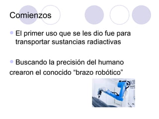 Comienzos
   El primer uso que se les dio fue para
    transportar sustancias radiactivas

 Buscando la precisión del humano
crearon el conocido “brazo robótico”
 