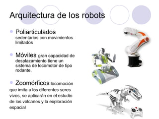 Arquitectura de los robots
   Poliarticulados
    sedentarios con movimientos
    limitados

   Móviles gran capacidad de
    desplazamiento tiene un
    sistema de locomotor de tipo
    rodante.

   Zoomórficos locomoción
que imita a los diferentes seres
vivos, se aplicarán en el estudio
de los volcanes y la exploración
espacial
 