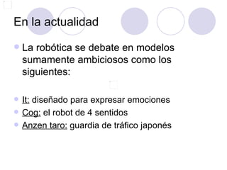 En la actualidad
   La robótica se debate en modelos
    sumamente ambiciosos como los
    siguientes:

   It: diseñado para expresar emociones
   Cog: el robot de 4 sentidos
   Anzen taro: guardia de tráfico japonés
 