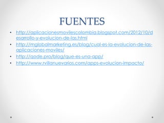 FUENTES
• http://aplicacionesmovilescolombia.blogspot.com/2012/10/d
esarrollo-y-evolucion-de-las.html
• http://mglobalmarketing.es/blog/cual-es-la-evolucion-de-las-
aplicaciones-moviles/
• http://qode.pro/blog/que-es-una-app/
• http://www.rvillanuevarios.com/apps-evolucion-impacto/
 