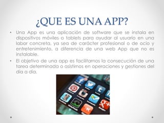 ¿QUE ES UNA APP?
• Una App es una aplicación de software que se instala en
dispositivos móviles o tablets para ayudar al usuario en una
labor concreta, ya sea de carácter profesional o de ocio y
entretenimiento, a diferencia de una web App que no es
instalable.
• El objetivo de una app es facilitarnos la consecución de una
tarea determinada o asistirnos en operaciones y gestiones del
día a día.
 