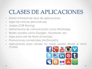 CLASES DE APLICACIONES
• Existen infinidad de tipos de aplicaciones:
• Apps de noticias (elmundo.es)
• Juegos (CSR Racing)
• Herramientas de comunicación como WhatsApp.
• Redes sociales como Google+, Facebook, etc.
• Apps para salir de fiesta (Liveclubs)
• Promociones comerciales (McDonald's),
• Aplicaciones para vender tus cosas usadas desde el móvil
(YuMe)
 